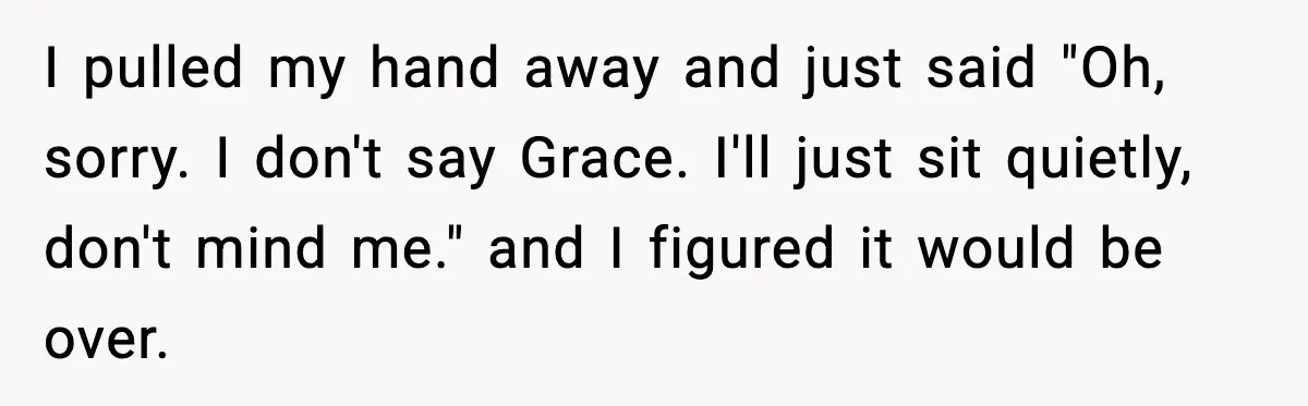 I pulled my hand away and just said "Oh, sorry. I don't say Grace. I'll just sit quietly, don't mind me." and I figured it would be over.