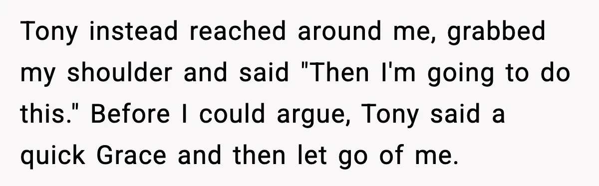 Tony instead reached around me, grabbed my shoulder and said "Then I'm going to do this." Before I could argue, Tony said a quick Grace and then let go of...