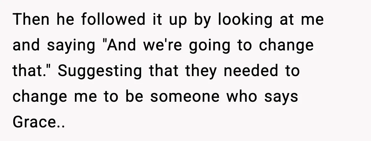Then he followed it up by looking at me and saying "And we're going to change that." Suggesting that they needed to change me to be someone who says Grace..