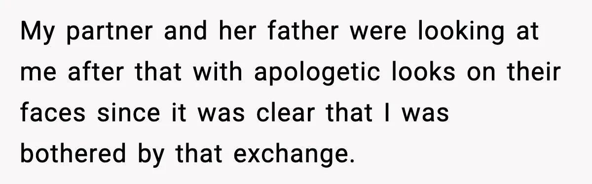 My partner and her father were looking at me after that with apologetic looks on their faces since it was clear that I was bothered by that exchange.