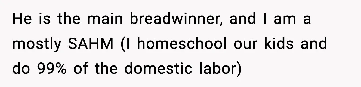 She Worked Part-Time for Years and Her Husband Still Asked What She Does He is the main breadwinner, and I am a mostly SAHM (I homeschool our kids and do 99% of the domestic labor)