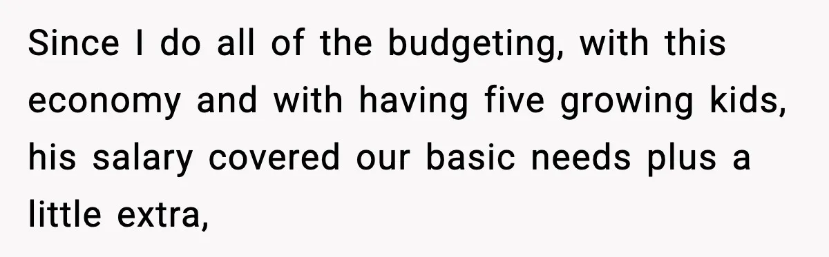 She Worked Part-Time for Years and Her Husband Still Asked What She Does Since I do all of the budgeting, with this economy and with having five growing kids, his salary covered our basic needs plus a little extra,