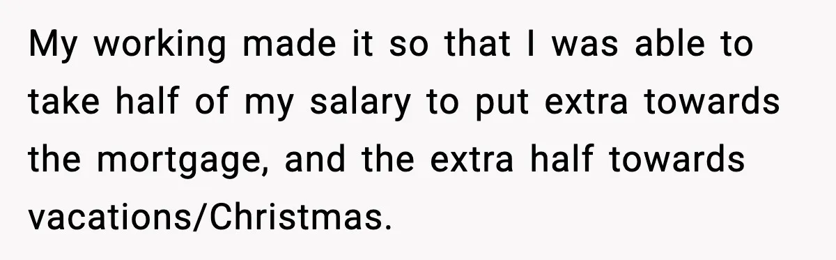 She Worked Part-Time for Years and Her Husband Still Asked What She Does My working made it so that I was able to take half of my salary to put extra towards the mortgage, and the extra half towards vacations/Christmas.