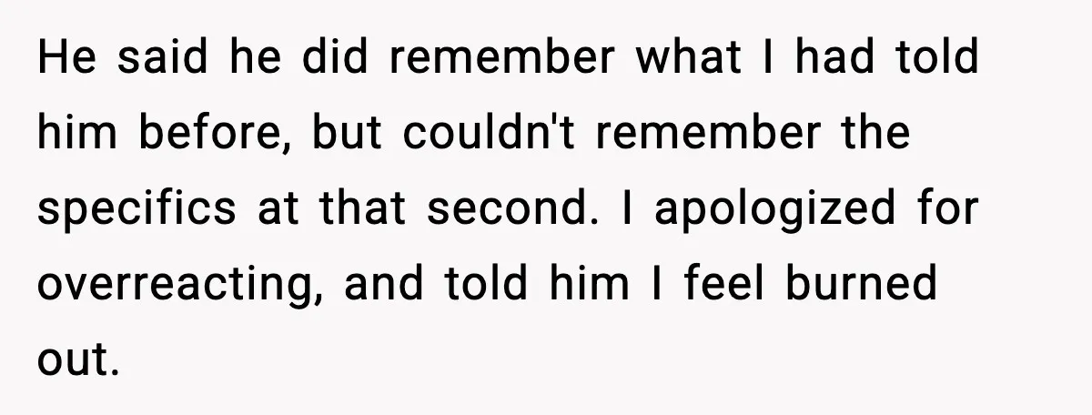 She Worked Part-Time for Years and Her Husband Still Asked What She Does He said he did remember what I had told him before, but couldn't remember the specifics at that second. I apologized for overreacting, and told him I feel burned out.