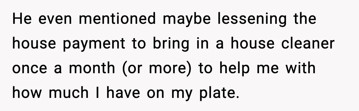 She Worked Part-Time for Years and Her Husband Still Asked What She Does He even mentioned maybe lessening the house payment to bring in a house cleaner once a month (or more) to help me with how much I have on my plate.