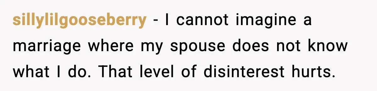 She Worked Part-Time for Years and Her Husband Still Asked What She Does sillylilgooseberry - I cannot imagine a marriage where my spouse does not know what I do. That level of disinterest hurts.