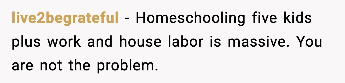 She Worked Part-Time for Years and Her Husband Still Asked What She Does live2begrateful - Homeschooling five kids plus work and house labor is massive. You are not the problem.