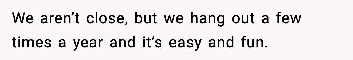 We aren’t close, but we hang out a few times a year and it’s easy and fun.