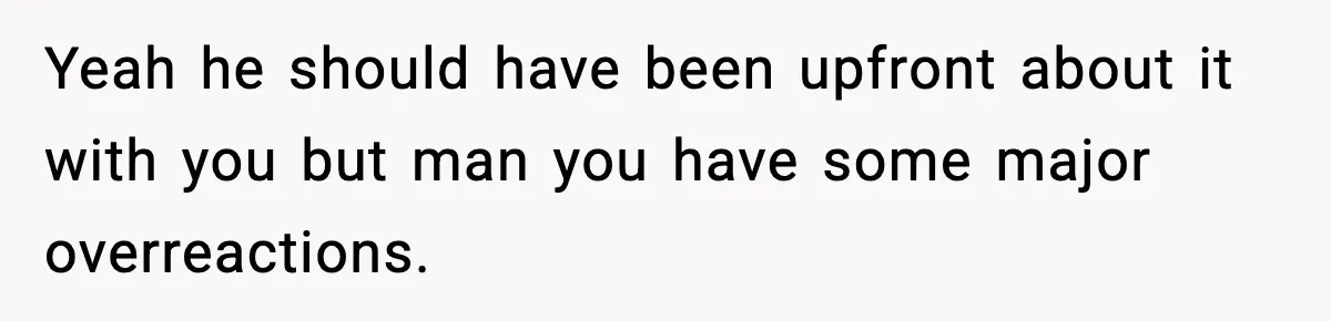 Yeah he should have been upfront about it with you but man you have some major overreactions.