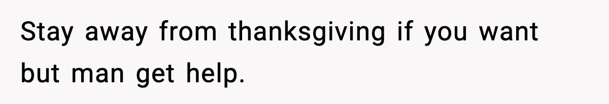 Stay away from thanksgiving if you want but man get help.