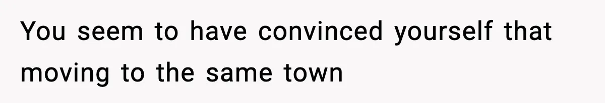 You seem to have convinced yourself that moving to the same town