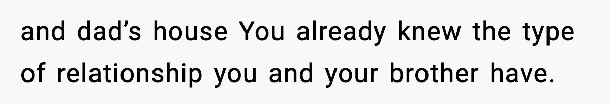 and dad’s house You already knew the type of relationship you and your brother have.