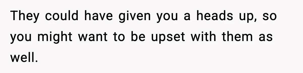 They could have given you a heads up, so you might want to be upset with them as well.
