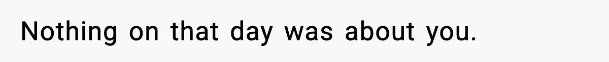 Nothing on that day was about you.