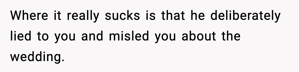 Where it really sucks is that he deliberately lied to you and misled you about the wedding.