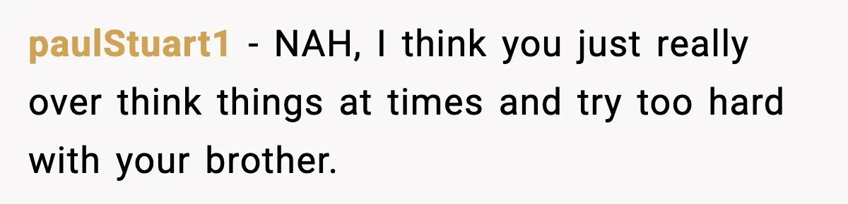 paulStuart1 − NAH, I think you just really over think things at times and try too hard with your brother.