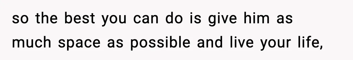 so the best you can do is give him as much space as possible and live your life,