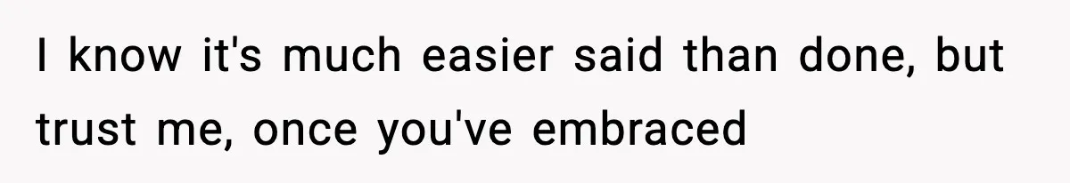 I know it's much easier said than done, but trust me, once you've embraced
