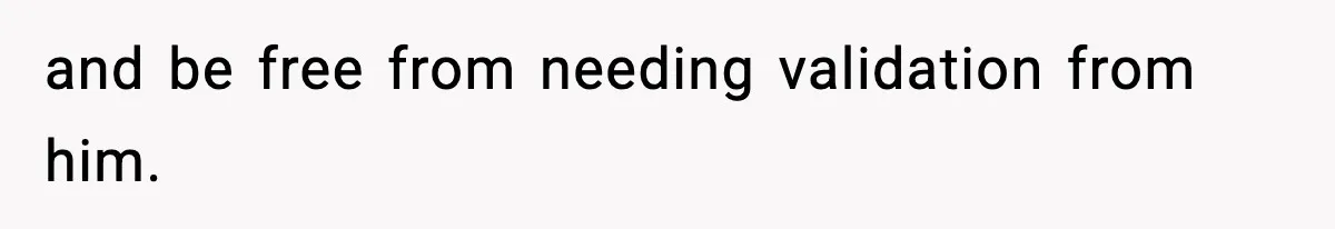 and be free from needing validation from him.