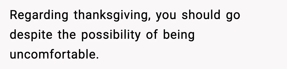 Regarding thanksgiving, you should go despite the possibility of being uncomfortable.