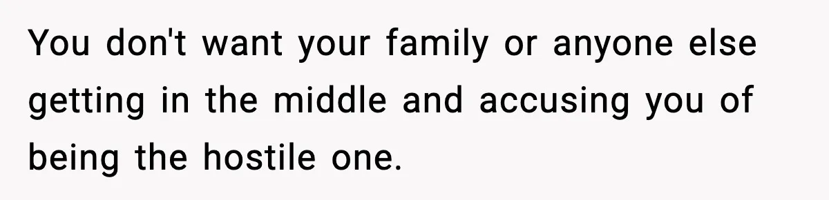 You don't want your family or anyone else getting in the middle and accusing you of being the hostile one.