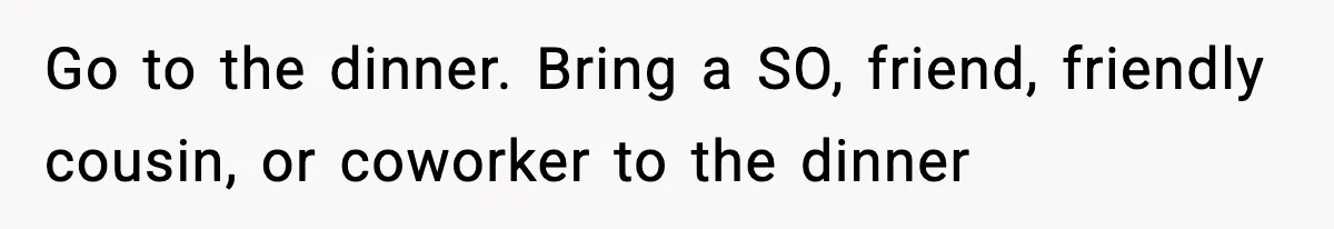 Go to the dinner. Bring a SO, friend, friendly cousin, or coworker to the dinner