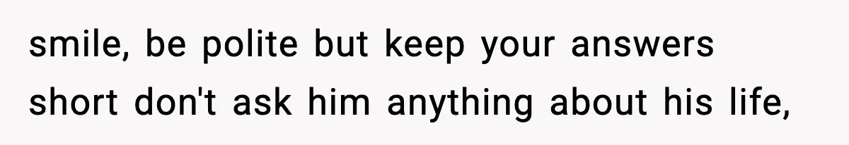 smile, be polite but keep your answers short don't ask him anything about his life,