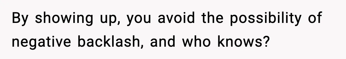 By showing up, you avoid the possibility of negative backlash, and who knows?