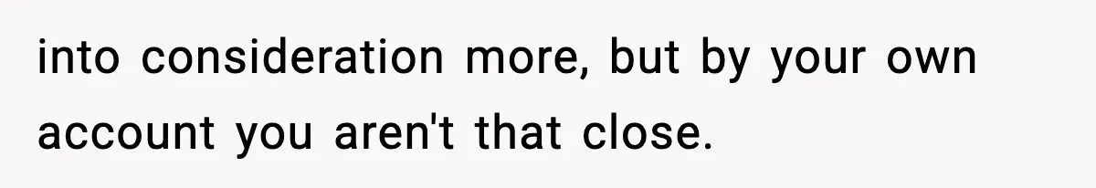 into consideration more, but by your own account you aren't that close.