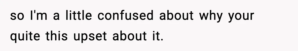 so I'm a little confused about why your quite this upset about it.