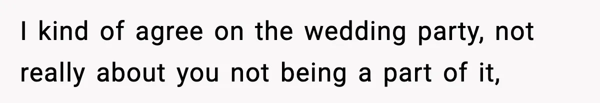 I kind of agree on the wedding party, not really about you not being a part of it,