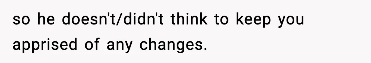 so he doesn't/didn't think to keep you apprised of any changes.