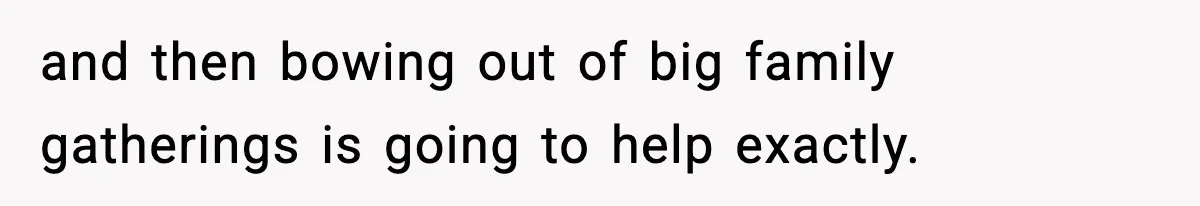 and then bowing out of big family gatherings is going to help exactly.