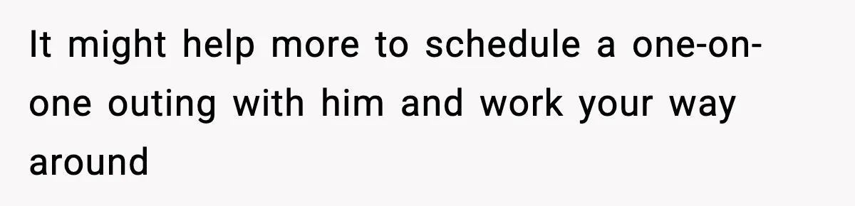 It might help more to schedule a one-on-one outing with him and work your way around