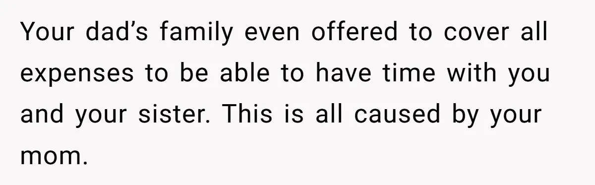 Your dad’s family even offered to cover all expenses to be able to have time with you and your sister. This is all caused by your mom.