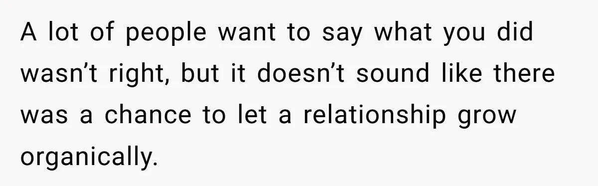 A lot of people want to say what you did wasn’t right, but it doesn’t sound like there was a chance to let a relationship grow organically.