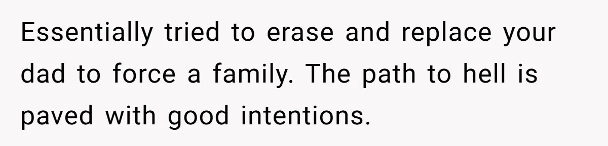 Essentially tried to erase and replace your dad to force a family. The path to hell is paved with good intentions.