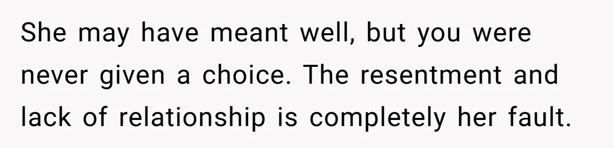 She may have meant well, but you were never given a choice. The resentment and lack of relationship is completely her fault.