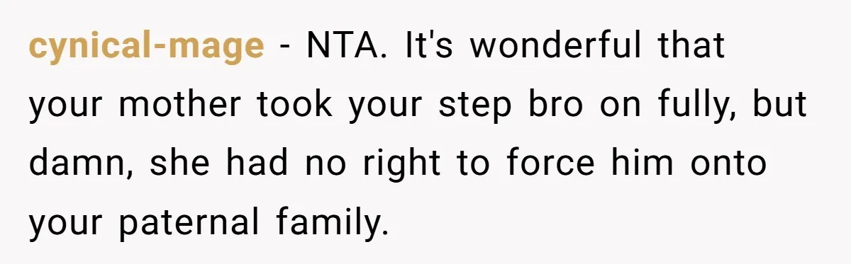 cynical-mage − NTA. It's wonderful that your mother took your step bro on fully, but damn, she had no right to force him onto your paternal family.