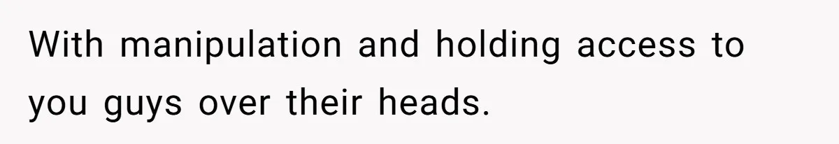 With manipulation and holding access to you guys over their heads.