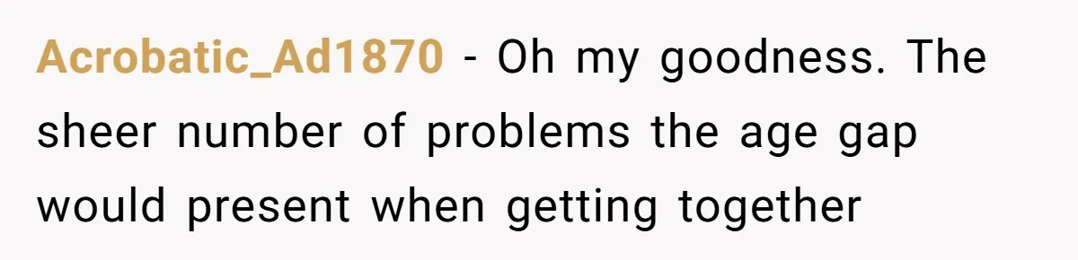 Acrobatic_Ad1870 − Oh my goodness. The sheer number of problems the age gap would present when getting together