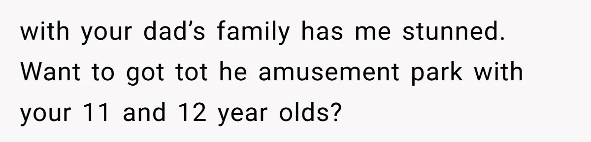 with your dad’s family has me stunned. Want to got tot he amusement park with your 11 and 12 year olds?