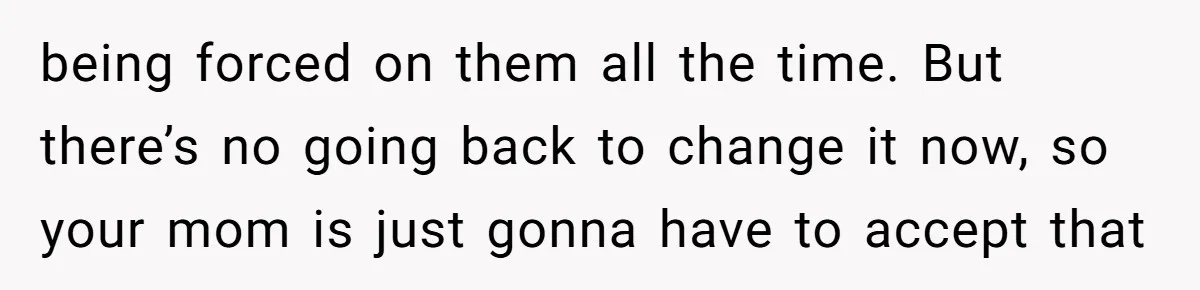 being forced on them all the time. But there’s no going back to change it now, so your mom is just gonna have to accept that