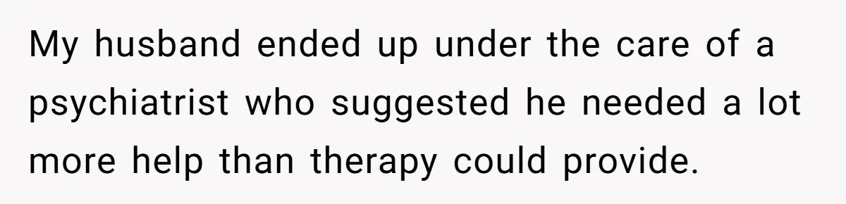 Family Calls This Man “Dangerous” After A Breakdown, Then Blames His Wife For Choosing Him My husband ended up under the care of a psychiatrist who suggested he needed a lot more help than therapy could provide.