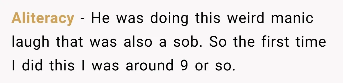 Family Calls This Man “Dangerous” After A Breakdown, Then Blames His Wife For Choosing Him Aliteracy − He was doing this weird manic laugh that was also a sob. So the first time I did this I was around 9 or so.