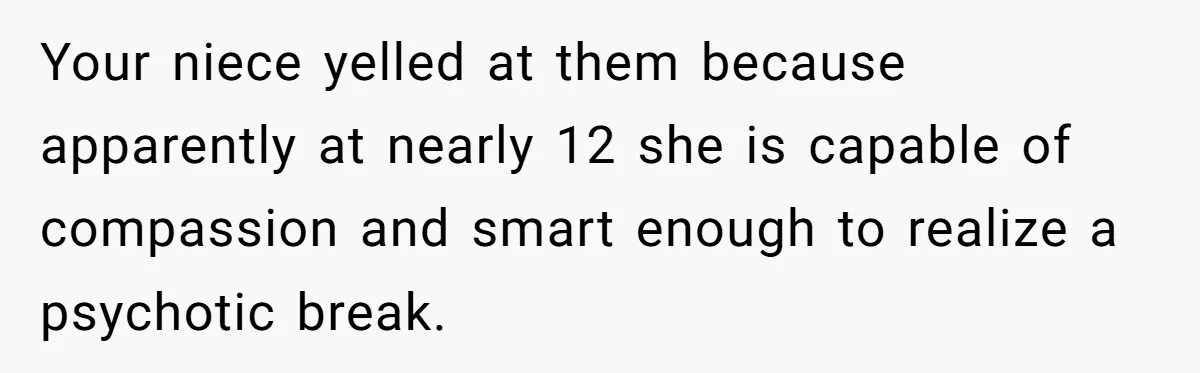 Family Calls This Man “Dangerous” After A Breakdown, Then Blames His Wife For Choosing Him Your niece yelled at them because apparently at nearly 12 she is capable of compassion and smart enough to realize a psychotic break.