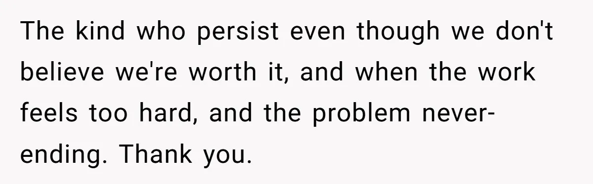 Family Calls This Man “Dangerous” After A Breakdown, Then Blames His Wife For Choosing Him The kind who persist even though we don't believe we're worth it, and when the work feels too hard, and the problem never-ending. Thank you.