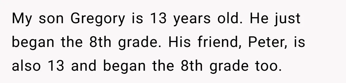 My son Gregory is 13 years old. He just began the 8th grade. His friend, Peter, is also 13 and began the 8th grade too.