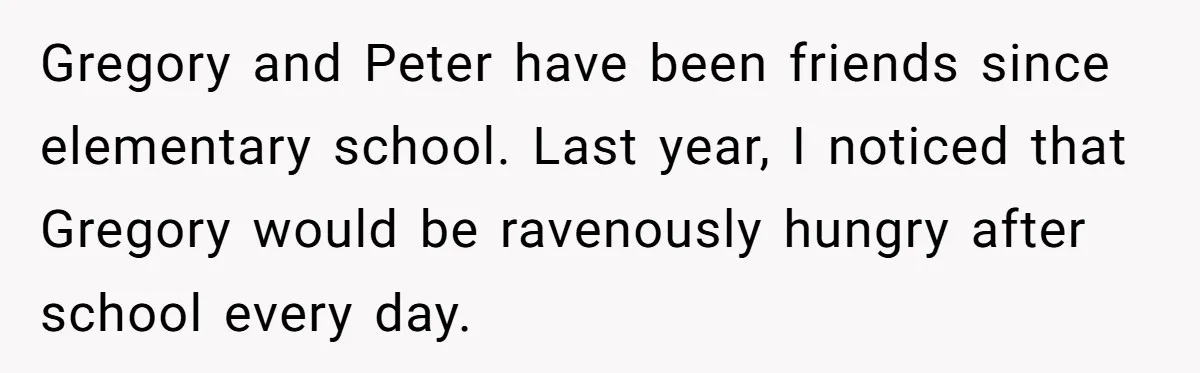 Gregory and Peter have been friends since elementary school. Last year, I noticed that Gregory would be ravenously hungry after school every day.