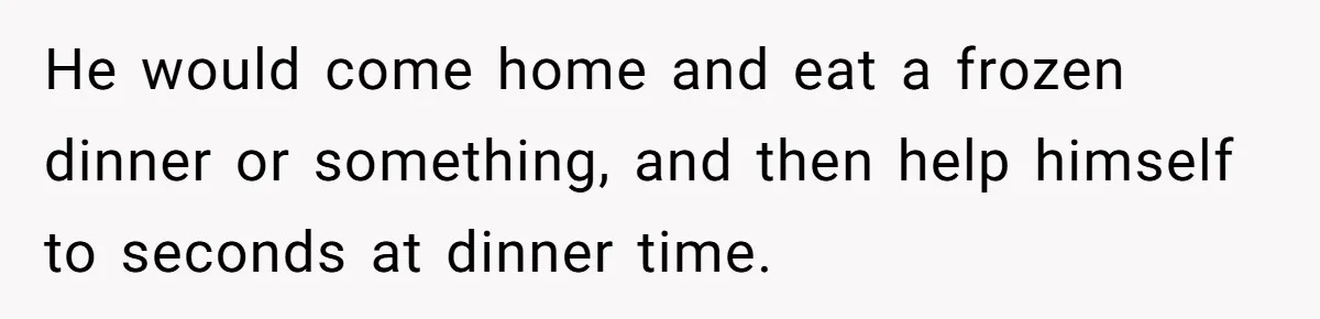 He would come home and eat a frozen dinner or something, and then help himself to seconds at dinner time.